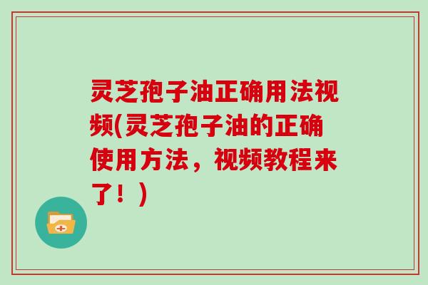 灵芝孢子油正确用法视频(灵芝孢子油的正确使用方法，视频教程来了！)