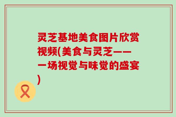 灵芝基地美食图片欣赏视频(美食与灵芝——一场视觉与味觉的盛宴)