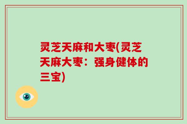 灵芝天麻和大枣(灵芝天麻大枣：强身健体的三宝)