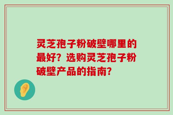 灵芝孢子粉破壁哪里的好？选购灵芝孢子粉破壁产品的指南？