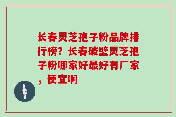 长春灵芝孢子粉品牌排行榜？长春破壁灵芝孢子粉哪家好好有厂家，便宜啊