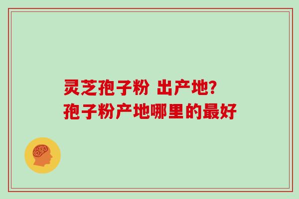 灵芝孢子粉 出产地？孢子粉产地哪里的好