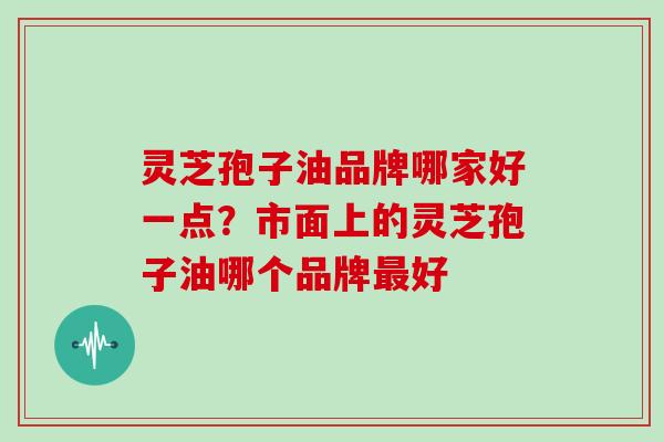 灵芝孢子油品牌哪家好一点？市面上的灵芝孢子油哪个品牌好