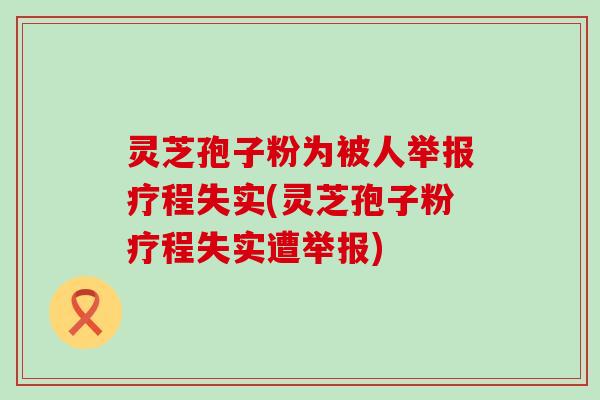 灵芝孢子粉为被人举报疗程失实(灵芝孢子粉疗程失实遭举报)