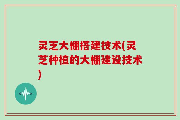 灵芝大棚搭建技术(灵芝种植的大棚建设技术)