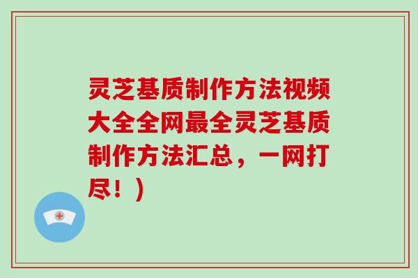 灵芝基质制作方法视频大全全网全灵芝基质制作方法汇总，一网打尽！)