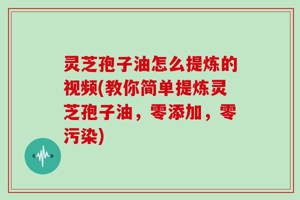 灵芝孢子油怎么提炼的视频(教你简单提炼灵芝孢子油，零添加，零污染)