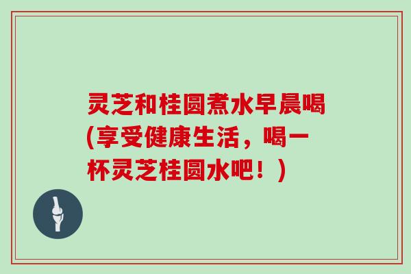 灵芝和桂圆煮水早晨喝(享受健康生活，喝一杯灵芝桂圆水吧！)