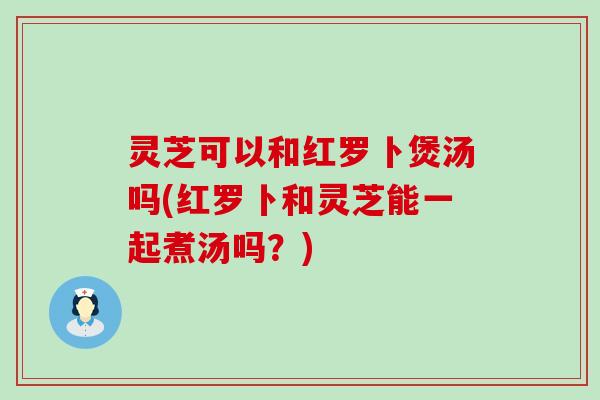 灵芝可以和红罗卜煲汤吗(红罗卜和灵芝能一起煮汤吗？)