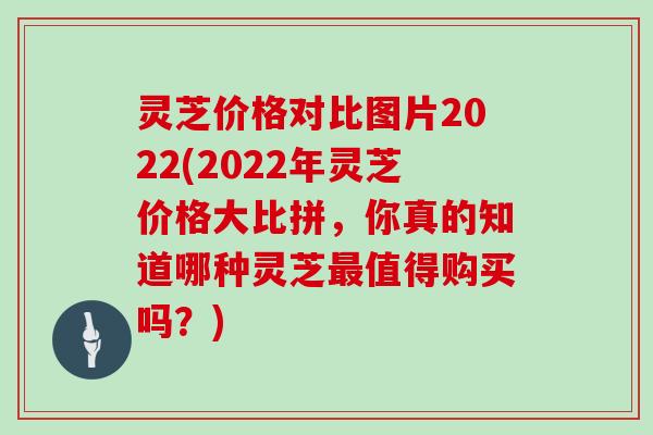 灵芝价格对比图片2022(2022年灵芝价格大比拼，你真的知道哪种灵芝值得购买吗？)