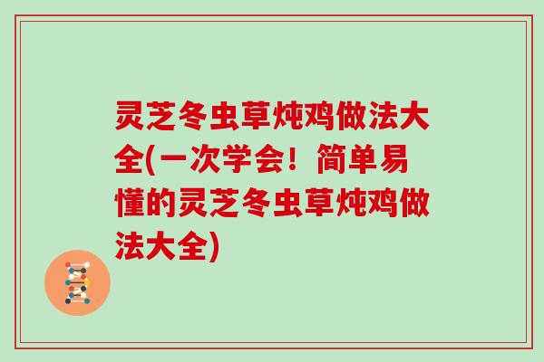 灵芝冬虫草炖鸡做法大全(一次学会！简单易懂的灵芝冬虫草炖鸡做法大全)