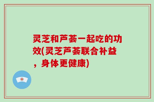 灵芝和芦荟一起吃的功效(灵芝芦荟联合补益，身体更健康)