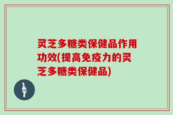 灵芝多糖类保健品作用功效(提高免疫力的灵芝多糖类保健品)