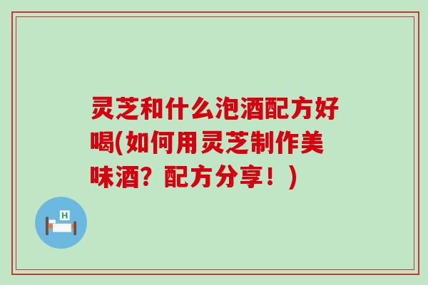 灵芝和什么泡酒配方好喝(如何用灵芝制作美味酒？配方分享！)