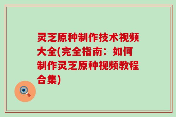 灵芝原种制作技术视频大全(完全指南：如何制作灵芝原种视频教程合集)