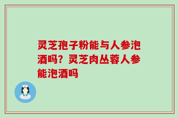 灵芝孢子粉能与人参泡酒吗？灵芝肉丛蓉人参能泡酒吗