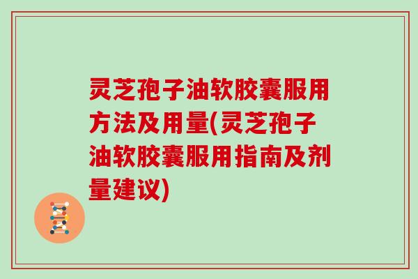 灵芝孢子油软胶囊服用方法及用量(灵芝孢子油软胶囊服用指南及剂量建议)