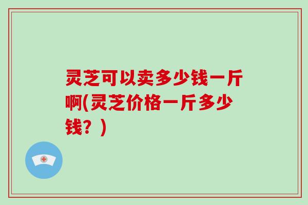 灵芝可以卖多少钱一斤啊(灵芝价格一斤多少钱？)