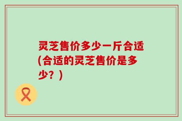 灵芝售价多少一斤合适(合适的灵芝售价是多少？)