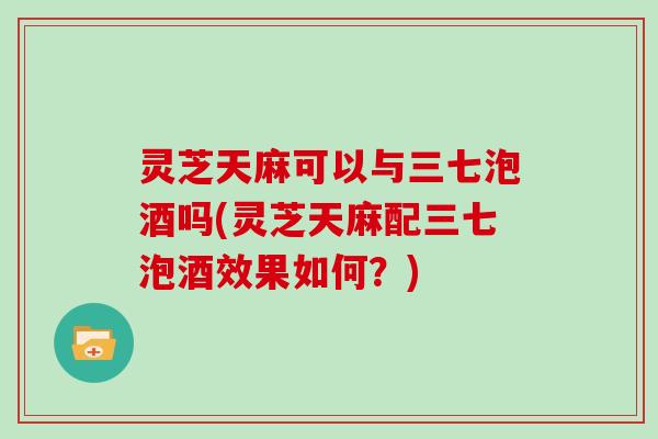 灵芝天麻可以与三七泡酒吗(灵芝天麻配三七泡酒效果如何？)