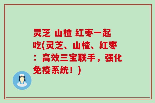 灵芝 山楂 红枣一起吃(灵芝、山楂、红枣：高效三宝联手，强化免疫系统！)