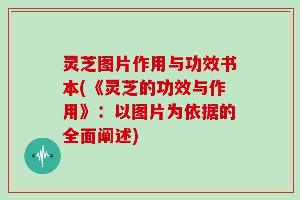 灵芝图片作用与功效书本(《灵芝的功效与作用》：以图片为依据的全面阐述)