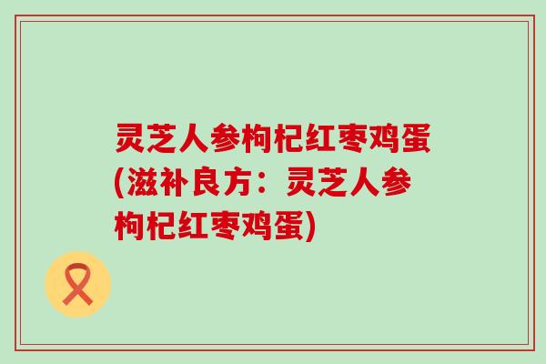 灵芝人参枸杞红枣鸡蛋(滋补良方：灵芝人参枸杞红枣鸡蛋)