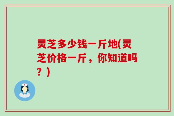 灵芝多少钱一斤地(灵芝价格一斤，你知道吗？)