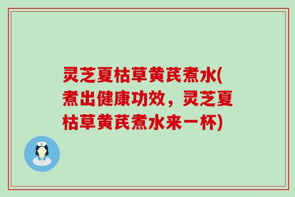 灵芝夏枯草黄芪煮水(煮出健康功效，灵芝夏枯草黄芪煮水来一杯)