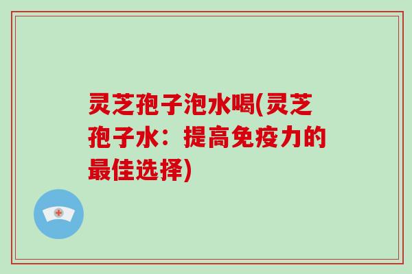 灵芝孢子泡水喝(灵芝孢子水：提高免疫力的佳选择)