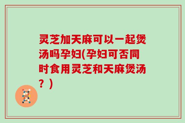 灵芝加天麻可以一起煲汤吗孕妇(孕妇可否同时食用灵芝和天麻煲汤？)