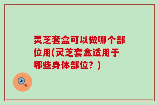 灵芝套盒可以做哪个部位用(灵芝套盒适用于哪些身体部位？)