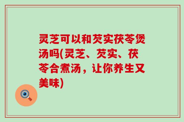 灵芝可以和芡实茯苓煲汤吗(灵芝、芡实、茯苓合煮汤，让你养生又美味)