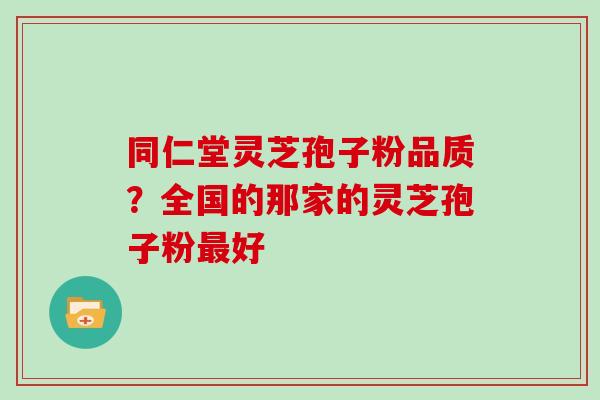 同仁堂灵芝孢子粉品质？全国的那家的灵芝孢子粉好