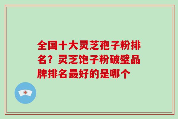 全国十大灵芝孢子粉排名？灵芝饱子粉破璧品牌排名好的是哪个