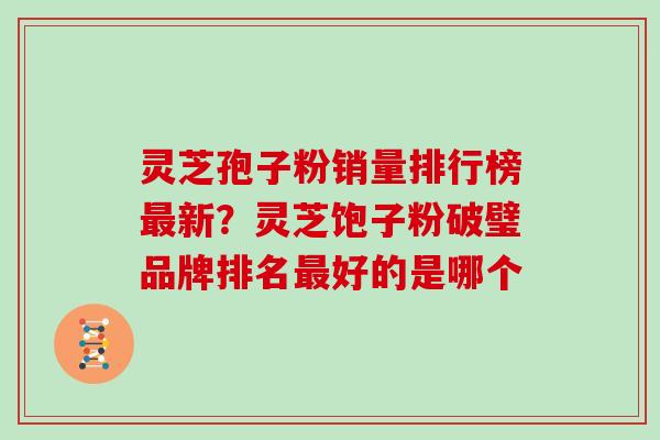 灵芝孢子粉销量排行榜新？灵芝饱子粉破璧品牌排名好的是哪个