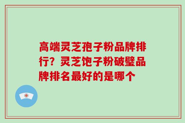 高端灵芝孢子粉品牌排行？灵芝饱子粉破璧品牌排名好的是哪个