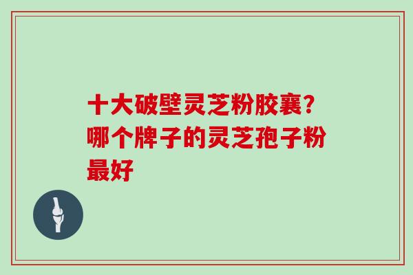 十大破壁灵芝粉胶襄？哪个牌子的灵芝孢子粉好