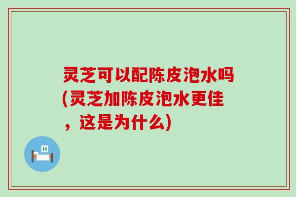 灵芝可以配陈皮泡水吗(灵芝加陈皮泡水更佳，这是为什么)