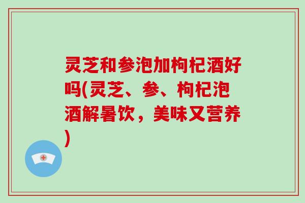 灵芝和参泡加枸杞酒好吗(灵芝、参、枸杞泡酒解暑饮，美味又营养)