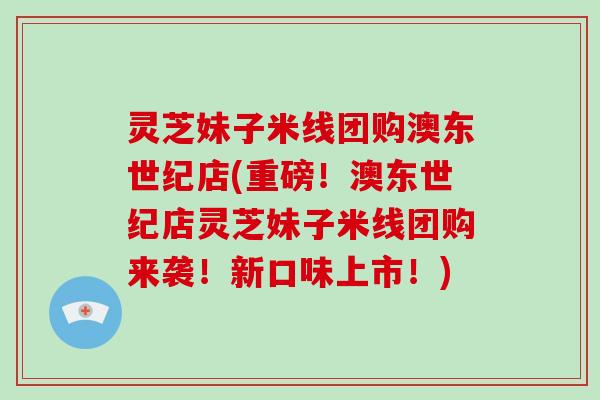 灵芝妹子米线团购澳东世纪店(重磅！澳东世纪店灵芝妹子米线团购来袭！新口味上市！)