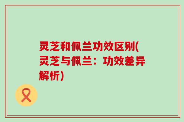 灵芝和佩兰功效区别(灵芝与佩兰：功效差异解析)