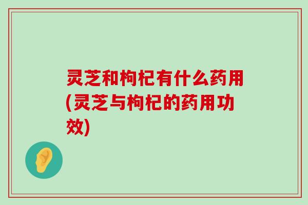 灵芝和枸杞有什么药用(灵芝与枸杞的药用功效)