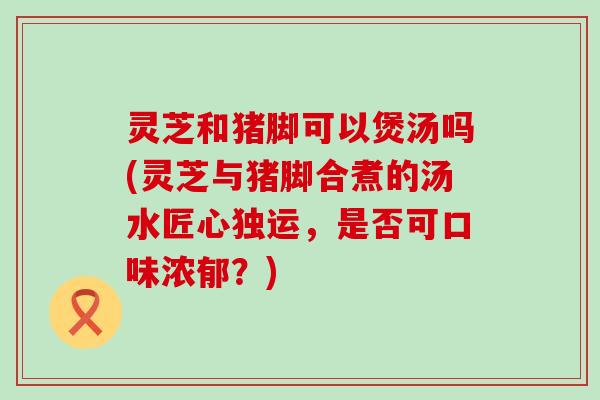 灵芝和猪脚可以煲汤吗(灵芝与猪脚合煮的汤水匠心独运，是否可口味浓郁？)