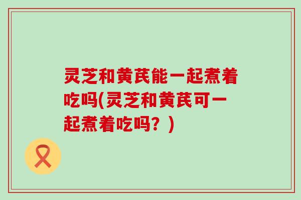 灵芝和黄芪能一起煮着吃吗(灵芝和黄芪可一起煮着吃吗？)