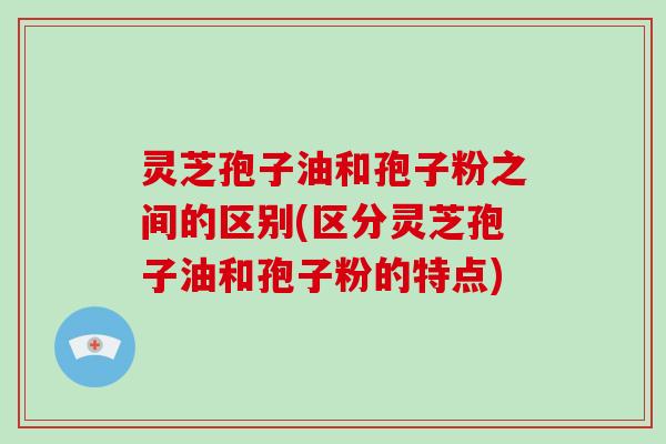 灵芝孢子油和孢子粉之间的区别(区分灵芝孢子油和孢子粉的特点)