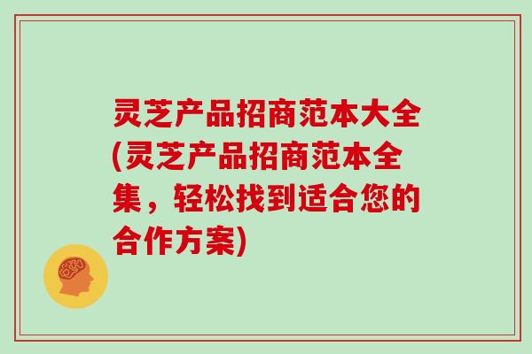 灵芝产品招商范本大全(灵芝产品招商范本全集，轻松找到适合您的合作方案)