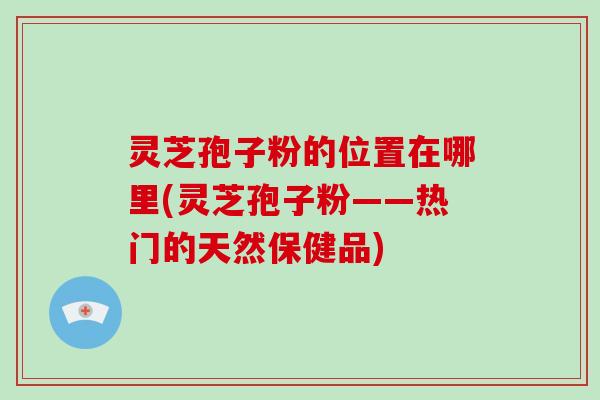 灵芝孢子粉的位置在哪里(灵芝孢子粉——热门的天然保健品)