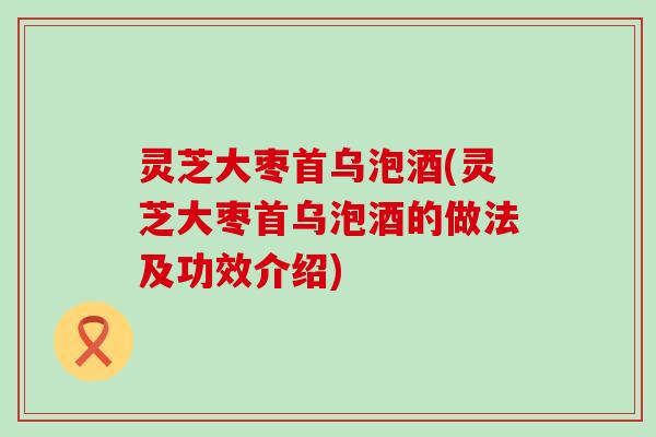 灵芝大枣首乌泡酒(灵芝大枣首乌泡酒的做法及功效介绍)