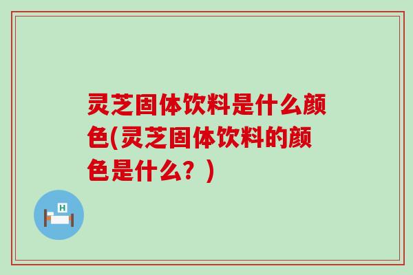 灵芝固体饮料是什么颜色(灵芝固体饮料的颜色是什么？)